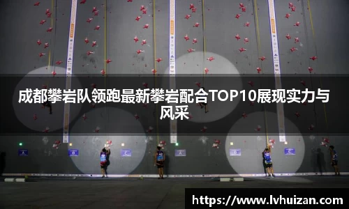 成都攀岩队领跑最新攀岩配合TOP10展现实力与风采