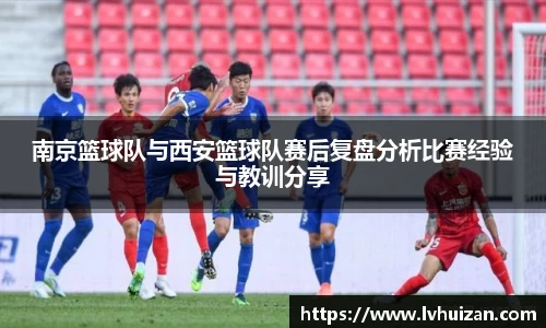 南京篮球队与西安篮球队赛后复盘分析比赛经验与教训分享