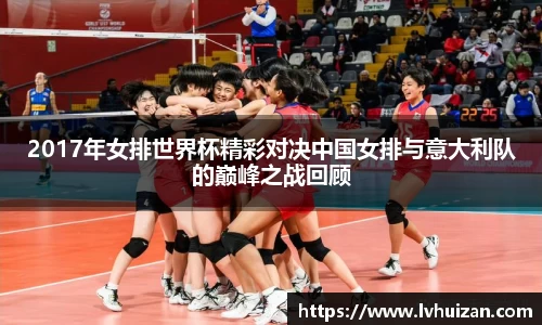 2017年女排世界杯精彩对决中国女排与意大利队的巅峰之战回顾